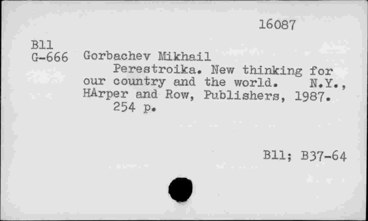 ﻿16087
Bll
G-666 Gorbachev Mikhail
Perestroika. New thinking for our country and the world. N.Y., HArper and Row, Publishers, 1987.
254 p.
Bll; B37-64